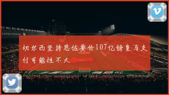 切尔西坚持恩佐要价107亿镑皇马支付可能性不大