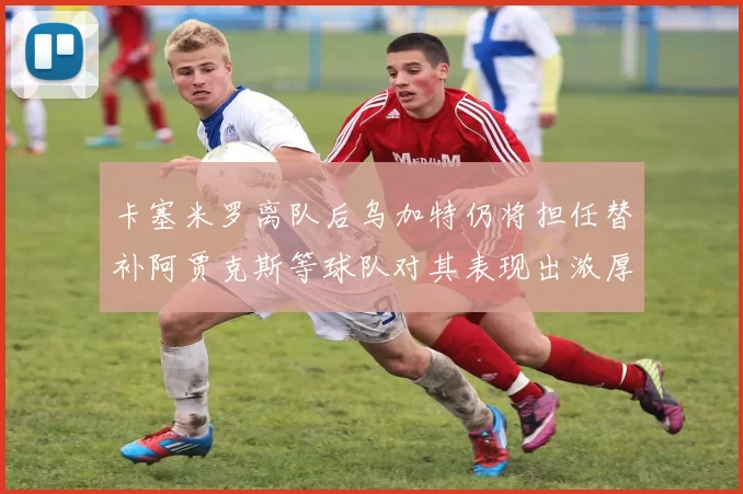 卡塞米罗离队后乌加特仍将担任替补阿贾克斯等球队对其表现出浓厚兴趣