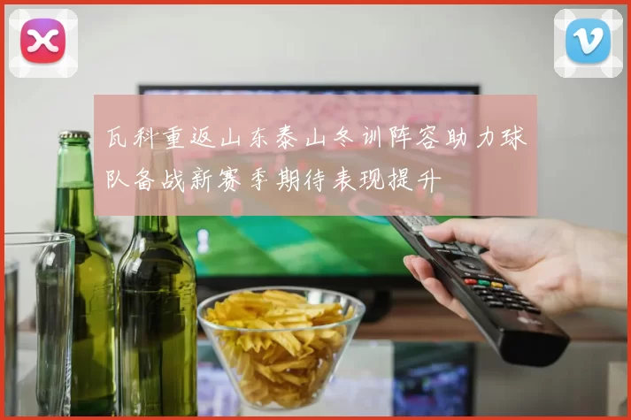 瓦科重返山东泰山冬训阵容助力球队备战新赛季期待表现提升