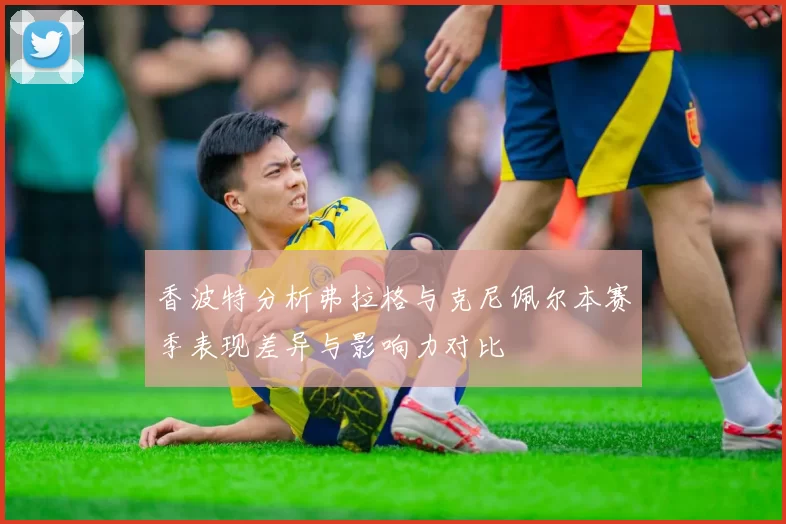 香波特分析弗拉格与克尼佩尔本赛季表现差异与影响力对比