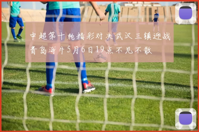 中超第十轮精彩对决武汉三镇迎战青岛海牛5月6日19点不见不散