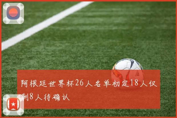 阿根廷世界杯26人名单初定18人仅剩8人待确认