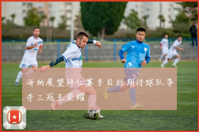 海纳展望拜仁赛季目标期待球队争夺三冠王荣耀