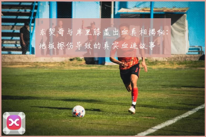 东契奇与库里膝盖出血真相揭秘：地板擦伤导致的真实血迹故事