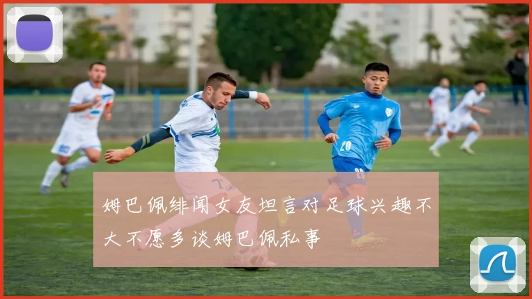 姆巴佩绯闻女友坦言对足球兴趣不大不愿多谈姆巴佩私事