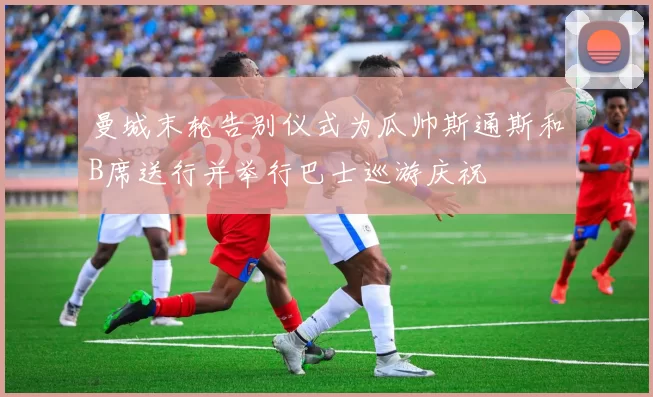 曼城末轮告别仪式为瓜帅斯通斯和B席送行并举行巴士巡游庆祝