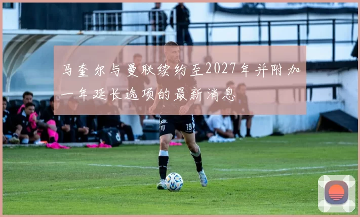 马奎尔与曼联续约至2027年并附加一年延长选项的最新消息