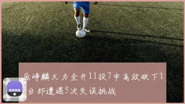 庞峥麟火力全开11投7中高效砍下17分却遭遇5次失误挑战