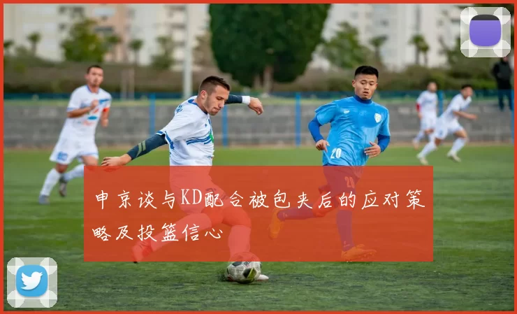 申京谈与KD配合被包夹后的应对策略及投篮信心