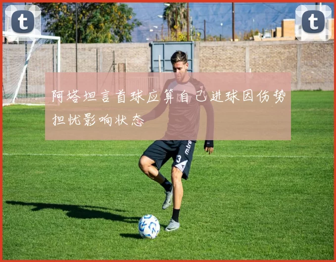 阿塔坦言首球应算自己进球因伤势担忧影响状态