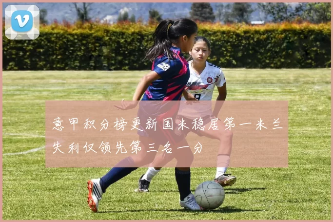 意甲积分榜更新国米稳居第一米兰失利仅领先第三名一分