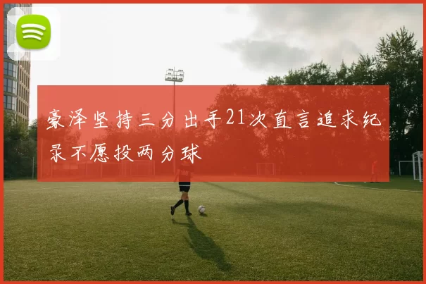 豪泽坚持三分出手21次直言追求纪录不愿投两分球