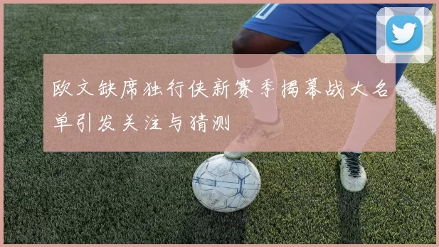 欧文缺席独行侠新赛季揭幕战大名单引发关注与猜测