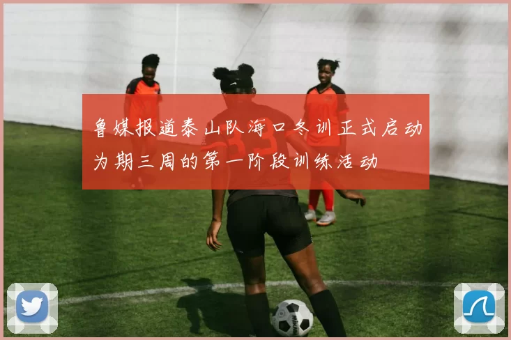 鲁媒报道泰山队海口冬训正式启动为期三周的第一阶段训练活动