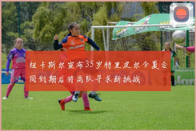 纽卡斯尔宣布35岁特里皮尔今夏合同到期后将离队寻求新挑战